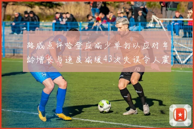 路威点评哈登应减少单打以应对年龄增长与速度减缓43次失误令人震惊
