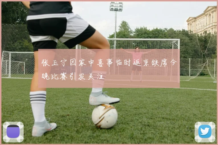 张玉宁因家中喜事临时返京缺席今晚比赛引发关注