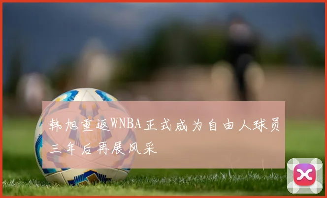 韩旭重返WNBA正式成为自由人球员三年后再展风采