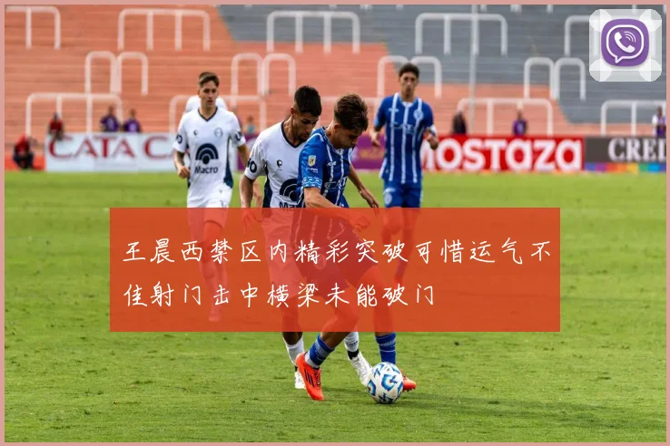 王晨西禁区内精彩突破可惜运气不佳射门击中横梁未能破门