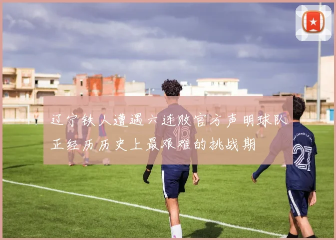辽宁铁人遭遇六连败官方声明球队正经历历史上最艰难的挑战期
