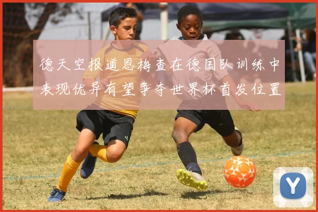 德天空报道恩梅查在德国队训练中表现优异有望争夺世界杯首发位置