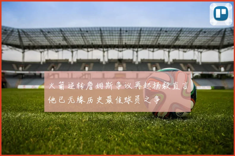 火箭逆转詹姆斯争议再起杨毅直言他已无缘历史最佳球员之争