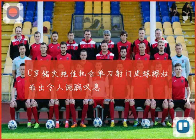 C罗错失绝佳机会单刀射门皮球擦柱而出令人扼腕叹息