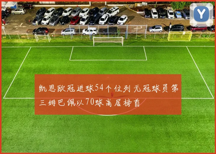 凯恩欧冠进球54个位列无冠球员第三姆巴佩以70球高居榜首