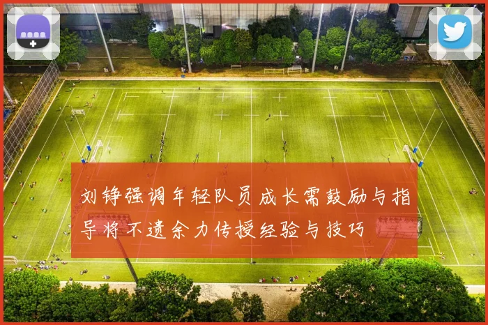 刘铮强调年轻队员成长需鼓励与指导将不遗余力传授经验与技巧