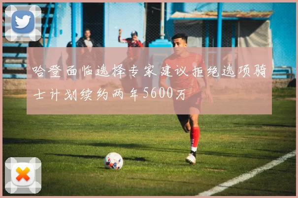 哈登面临选择专家建议拒绝选项骑士计划续约两年5600万