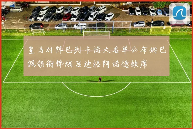 皇马对阵巴列卡诺大名单公布姆巴佩领衔锋线吕迪格阿诺德缺席