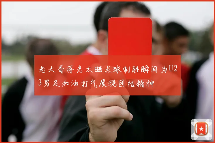 老大哥蒋光太晒点球制胜瞬间为U23男足加油打气展现团结精神