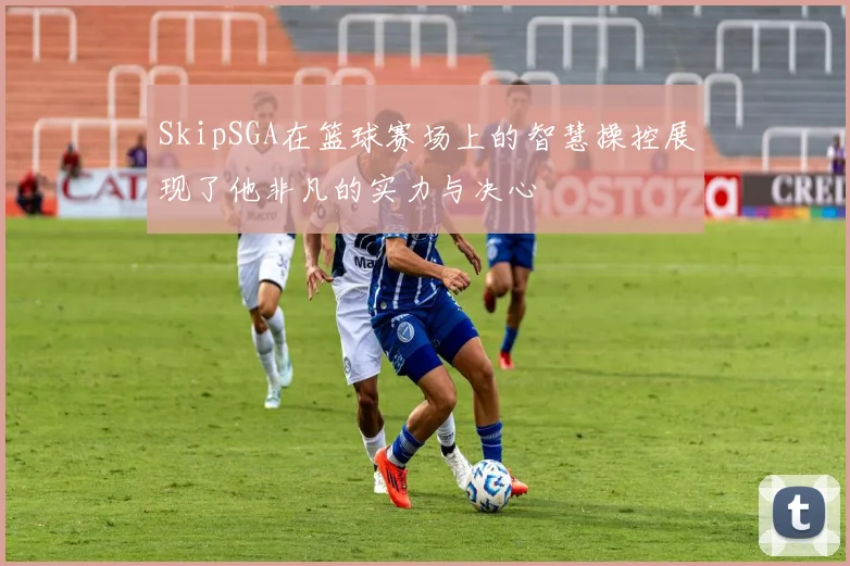 SkipSGA在篮球赛场上的智慧操控展现了他非凡的实力与决心