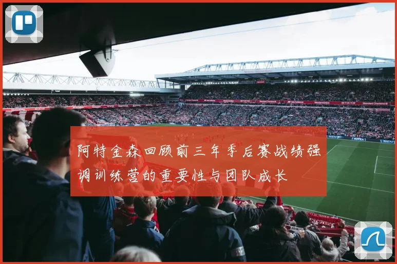 阿特金森回顾前三年季后赛战绩强调训练营的重要性与团队成长